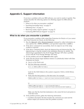 Appendix C. Support information
                          If you have a problem with your IBM software, you want to resolve it quickly. This
                          section describes the following options for obtaining support for IBM software
                          products:
                          v “What to do when you encounter a problem”
                          v   “Searching knowledge bases” on page 71
                          v   “Obtaining fixes” on page 71
                          v   “Receiving weekly support updates” on page 72
                          v   “Contacting IBM Software Support” on page 72

What to do when you encounter a problem
                          If you encounter a problem while using Data Protection for Oracle or if you cannot
                          start Data Protection for Oracle, do the following:
                          1. Run the tdpoconf utility showenvironment command to collect information on
                              your options file (–TDPO_OPTFILE=) and specified output files (–outfile=).
                          2. If the above command ran successfully, check its output to see if the setup
                             worked as expected.
                          3. If the above command failed, check the tdpoerror.log and dsierror.log files. The
                             tdpoerror.log is a log file created in the installation directory by default. The
                             dsierror.log is generated by the Tivoli Storage Manager API when a problem
                             occurs with the Tivoli Storage Manager API setup.
                          4. Fix the problem and run the tdpoconf utility again.
                          5. Verify that the Oracle target database instance is symbolically linked with Data
                             Protection for Oracle:
                             a. Log in as the Oracle user.
                             b. Run the following command:
                                    $ ls -al $ORACLE_HOME/lib/libobk.a



                                  Look for the libobk link(s) in the system's respective 32-bit or 64-bit library
                                  directory.
                               c. Verify that the link points to a file that exists. For example:
                                    $ORACLE_HOME/lib/libobk.a -> /opt/tivoli/tsm/client/oracle/bin64/libobk64.a



                                   or
                                    $ORACLE_HOME/lib/libobk.so -> /usr/lib/sparcV9/libobk.so
                                    /usr/lib/sparcV9/libobk.so -> /opt/tivoli/tsm/client/oracle/bin64/libobk64.so



                                 Make sure that the final link destination is the correct bit level and points to
                                 a file that exists.
                          6. If the problem persists, gather the following information:
                             v A problem description file that includes the command you used and the
                                session output you received when the problem occurred.


© Copyright IBM Corp. 1997, 2007                                                                                    69
 