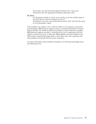 http://www.ibm.com/software/support/probsub.html. Type your
       information into the appropriate problem submission form.
By phone
      For the phone number to call in your country, go to the contacts page of
      the IBM Software Support Handbook at http://
      techsupport.services.ibm.com/guides/contacts.html and click the name
      of your geographic region.

If the problem you submit is for a software defect or for missing or inaccurate
documentation, IBM Software Support creates an Authorized Program Analysis
Report (APAR). The APAR describes the problem in detail. Whenever possible,
IBM Software Support provides a workaround for you to implement until the
APAR is resolved and a fix is delivered. IBM publishes resolved APARs on the
IBM product support Web pages daily, so that other users who experience the
same problem can benefit from the same resolutions.

For more information about problem resolution, see Searching knowledge bases
and Obtaining fixes.




                                                   Appendix C. Support information   75
 
