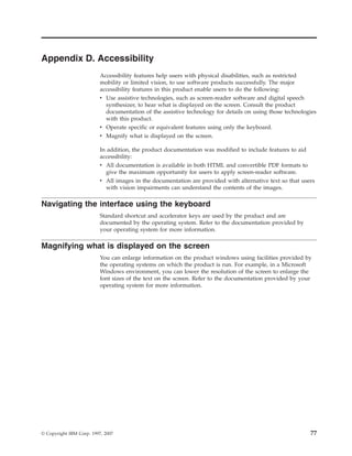 Appendix D. Accessibility
                          Accessibility features help users with physical disabilities, such as restricted
                          mobility or limited vision, to use software products successfully. The major
                          accessibility features in this product enable users to do the following:
                          v Use assistive technologies, such as screen-reader software and digital speech
                            synthesizer, to hear what is displayed on the screen. Consult the product
                            documentation of the assistive technology for details on using those technologies
                            with this product.
                          v Operate specific or equivalent features using only the keyboard.
                          v Magnify what is displayed on the screen.

                          In addition, the product documentation was modified to include features to aid
                          accessibility:
                          v All documentation is available in both HTML and convertible PDF formats to
                            give the maximum opportunity for users to apply screen-reader software.
                          v All images in the documentation are provided with alternative text so that users
                            with vision impairments can understand the contents of the images.

Navigating the interface using the keyboard
                          Standard shortcut and accelerator keys are used by the product and are
                          documented by the operating system. Refer to the documentation provided by
                          your operating system for more information.

Magnifying what is displayed on the screen
                          You can enlarge information on the product windows using facilities provided by
                          the operating systems on which the product is run. For example, in a Microsoft
                          Windows environment, you can lower the resolution of the screen to enlarge the
                          font sizes of the text on the screen. Refer to the documentation provided by your
                          operating system for more information.




© Copyright IBM Corp. 1997, 2007                                                                          77
 