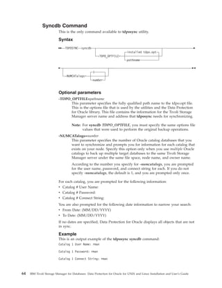 Syncdb Command
                          This is the only command available to tdposync utility.

                          Syntax
                              TDPOSYNC syncdb
                                                                            installed tdpo.opt
                                                       -TDPO_OPTFILE=
                                                                            pathname


                                                   1
                              -NUMCATalogs=
                                                   number


                          Optional parameters
                          -TDPO_OPTFILE=pathname
                                This parameter specifies the fully qualified path name to the tdpo.opt file.
                                This is the options file that is used by the utilities and the Data Protection
                                for Oracle library. This file contains the information for the Tivoli Storage
                                Manager server name and address that tdposync needs for synchronizing.

                                   Note: For syncdb TDPO_OPTFILE, you must specify the same options file
                                         values that were used to perform the original backup operations.
                          -NUMCATalogs=number
                               This parameter specifies the number of Oracle catalog databases that you
                               want to synchronize and prompts you for information for each catalog that
                               exists on your node. Specify this option only when you use multiple Oracle
                               catalogs to back up multiple target databases to the same Tivoli Storage
                               Manager server under the same file space, node name, and owner name.
                                   According to the number you specify for -numcatalogs, you are prompted
                                   for the user name, password, and connect string for each. If you do not
                                   specify -numcatalogs, the default is 1, and you are prompted only once.

                          For each catalog, you are prompted for the following information:
                          v Catalog # User Name:
                          v Catalog # Password:
                          v Catalog # Connect String:
                          You are also prompted for the following date information to narrow your search:
                          v From Date: (MM/DD/YYYY)
                          v To Date: (MM/DD/YYYY)
                          If no dates are specified, Data Protection for Oracle displays all objects that are not
                          in sync.

                          Example
                          This is an output example of the tdposync syncdb command:
                          Catalog 1 User Name: rman

                          Catalog 1 Password: rman

                          Catalog 1 Connect String: rman



64   IBM Tivoli Storage Manager for Databases: Data Protection for Oracle for UNIX and Linux Installation and User’s Guide
 