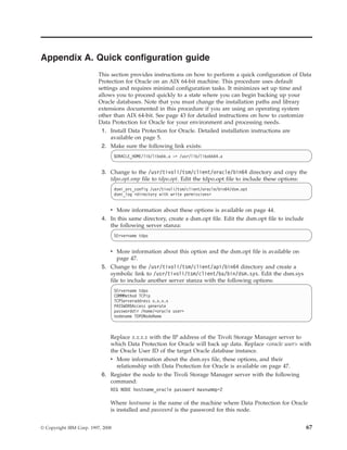 Appendix A. Quick configuration guide
                          This section provides instructions on how to perform a quick configuration of Data
                          Protection for Oracle on an AIX 64-bit machine. This procedure uses default
                          settings and requires minimal configuration tasks. It minimizes set up time and
                          allows you to proceed quickly to a state where you can begin backing up your
                          Oracle databases. Note that you must change the installation paths and library
                          extensions documented in this procedure if you are using an operating system
                          other than AIX 64-bit. See page 43 for detailed instructions on how to customize
                          Data Protection for Oracle for your environment and processing needs.
                           1. Install Data Protection for Oracle. Detailed installation instructions are
                                available on page 5.
                           2. Make sure the following link exists:
                                   $ORACLE_HOME/lib/libobk.a -> /usr/lib/libobk64.a


                           3. Change to the /usr/tivoli/tsm/client/oracle/bin64 directory and copy the
                              tdpo.opt.smp file to tdpo.opt. Edit the tdpo.opt file to include these options:
                                   dsmi_orc_config /usr/tivoli/tsm/client/oracle/bin64/dsm.opt
                                   dsmi_log <directory with write permissions>


                              v More information about these options is available on page 44.
                           4. In this same directory, create a dsm.opt file. Edit the dsm.opt file to include
                              the following server stanza:
                                   SErvername tdpo


                              v More information about this option and the dsm.opt file is available on
                                 page 47.
                           5. Change to the /usr/tivoli/tsm/client/api/bin64 directory and create a
                              symbolic link to /usr/tivoli/tsm/client/ba/bin/dsm.sys. Edit the dsm.sys
                              file to include another server stanza with the following options:
                                   SErvername tdpo
                                   COMMMethod TCPip
                                   TCPServeraddress x.x.x.x
                                   PASSWORDAccess generate
                                   passworddir /home/<oracle user>
                                   nodename TDPONodeName



                              Replace x.x.x.x with the IP address of the Tivoli Storage Manager server to
                              which Data Protection for Oracle will back up data. Replace <oracle user> with
                              the Oracle User ID of the target Oracle database instance.
                              v More information about the dsm.sys file, these options, and their
                                relationship with Data Protection for Oracle is available on page 47.
                           6. Register the node to the Tivoli Storage Manager server with the following
                              command:
                               REG NODE hostname_oracle password maxnummp=2

                               Where hostname is the name of the machine where Data Protection for Oracle
                               is installed and password is the password for this node.


© Copyright IBM Corp. 1997, 2008                                                                                67
 