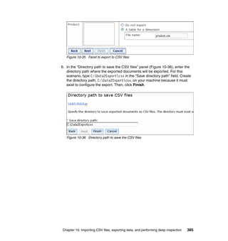 Chapter 10. Importing CSV files, exporting data, and performing deep inspection 385
Figure 10-35 Facet to export to CSV files
6. In the “Directory path to save the CSV files” panel (Figure 10-36), enter the
directory path where the exported documents will be exported. For this
scenario, type C:Data2Exportcsv in the “Save directory path” field. Create
the directory path, C:Data2Exportcsv, on your machine because it must
exist to configure the export. Then, click Finish.
Figure 10-36 Directory path to save the CSV files
 
