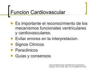 Funcion Cardiovascular Es importante el reconocimiento de los mecanismos funcionales ventriculares y cardiovasculares. Evitar errores en la interpretacion. Signos Clinicos Paraclinicos Guias y consensos José Guadalajara Boo . Entendiendo la insuficiencia cardíaca.  Arch. Cardio. Mex. Vol. 76 (2006):4;431-447  