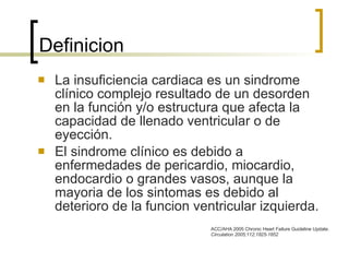 Definicion La insuficiencia cardiaca es un sindrome clínico complejo resultado de un desorden en la función y/o estructura que afecta la capacidad de llenado ventricular o de eyección. El sindrome clínico es debido a enfermedades de pericardio, miocardio, endocardio o grandes vasos, aunque la mayoria de los sintomas es debido al deterioro de la funcion ventricular izquierda. ACC/AHA 2005 Chronic Heart Failure Guideline Update.  Circulation  2005;112;1825-1852 