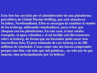 Esta foto fue enviada por el administrador de una plataforma petrolífera de Global Marine Drilling, que está situada en St.Johns, Newfoundland. Ellos se encargan de cambiar el rumbo de los icebergs, utilizando remolcadores, para evitar que choquen con las plataformas. En este caso, el mar estaba tranquilo, el agua cristalina y el sol incidía casi directamente sobre el iceberg, de forma que un buceador pudo sacar esta maravillosa foto. El peso estimado de este iceberg es de 300 millones de toneladas. Cosas como esta nos hacen comprender porque una foto vale más que mil palabras... no solo por lo que impone, sino principalmente por su belleza!  