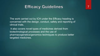 The work carried out by ICH under the Efficacy heading is
concerned with the design, conduct, safety and reporting of
clinical trials.
It also covers novel types of medicines derived from
biotechnological processes and the use of
pharmacogenetics/genomics techniques to produce better
targeted medicines.
7
 