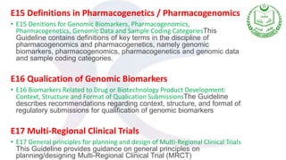 E15 Definitions in Pharmacogenetics / Pharmacogenomics
• E15 Denitions for Genomic Biomarkers, Pharmacogenomics,
Pharmacogenetics, Genomic Data and Sample Coding CategoriesThis
Guideline contains definitions of key terms in the discipline of
pharmacogenomics and pharmacogenetics, namely genomic
biomarkers, pharmacogenomics, pharmacogenetics and genomic data
and sample coding categories.
E16 Qualication of Genomic Biomarkers
• E16 Biomarkers Related to Drug or Biotechnology Product Development:
Context, Structure and Format of Qualication SubmissionsThe Guideline
describes recommendations regarding context, structure, and format of
regulatory submissions for qualification of genomic biomarkers
E17 Multi-Regional Clinical Trials
• E17 General principles for planning and design of Multi-Regional Clinical Trials
This Guideline provides guidance on general principles on
planning/designing Multi-Regional Clinical Trial (MRCT)
 