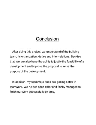 Conclusion
After doing this project, we understand of the building
team, its organization, duties and inter-relations. Besides
that, we are also have the ability to justify the feasibility of a
development and improve the proposal to serve the
purpose of the development.
In addition, my teammate and I are getting better in
teamwork. We helped each other and finally managed to
finish our work successfully on time.
 