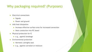 Why packaging required? (Purposes)
 Electrical connections
 Signals
 Power and ground
 Aids heat dissipation
 Increase effective surface area for increased convection
 Heat conduction into PC board
 Physical protection for IC
 e.g., against breakage
 Environmental protection
 Hermetic (airtight) seal
 e.g., against corrosion or moisture
5
 