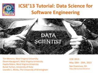 ICSE’13 Tutorial: Data Science for
Software Engineering
Tim Menzies, West Virginia University
Ekrem Kocaguneli, West Virginia University
Fayola Peters, West Virginia University
Burak Turhan, University of Oulu
Leandro L. Minku, The University of Birmingham
ICSE 2013
May 18th - 26th, 2013
San Francisco, CA
http://bit.ly/icse13tutorial
 