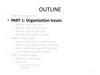 OUTLINE
• PART 0: Introduction
• PART 1: Organization Issues
– Rule #1: Talk to the users
– Rule #2: Know your domain
– Rule #3: Suspect your data
– Rule #4: Data science is cyclic
• PART 2: Data Issues
– How to solve lack or scarcity of data
– How to prune data, simpler & smarter
– How to advance simple CBR methods
– How to keep your data private
• PART 3: Model Issues
– Problems of SE models
– Solutions
• Envy-based learning
• Ensembles
10
 