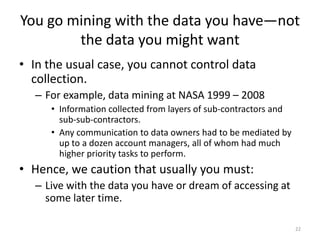 You go mining with the data you have—not
the data you might want
• In the usual case, you cannot control data
collection.
– For example, data mining at NASA 1999 – 2008
• Information collected from layers of sub-contractors and
sub-sub-contractors.
• Any communication to data owners had to be mediated by
up to a dozen account managers, all of whom had much
higher priority tasks to perform.
• Hence, we caution that usually you must:
– Live with the data you have or dream of accessing at
some later time.
22
 