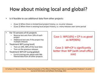 How about mixing local and global?
• Is it feasible to use additional data from other projects:
– (Case 1) When there is limited local project history, i.e. no prior releases
– (Case 2) When there is existing local project history, i.e. many releases over some period
42B. Turhan, A. T. Mısırlı, A. Bener, “Empirical Evaluation of The Effects of Mixed Project Data on Learning Defect Predictors”, (in print)
Journal of Information and Software Technology, 2013
• For 73 versions of 41 projects
– Reserve test sets from 10% of each
project
– Additional test sets if the project has
multiple releases
• Treatment WP (using local)
– Train on 10%..90% of the local data
– Train on the previous releases
• Treatment WP+CP (using global)
– Enrich training sets above with NN-
filtered data from all other projects
Case 1: WP(10%) + CP is as good
as WP(90%)
Case 2: WP+CP is significantly
better than WP (with small effect
size)
 