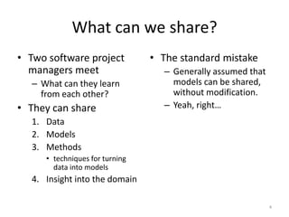 What can we share?
• Two software project
managers meet
– What can they learn
from each other?
• They can share
1. Data
2. Models
3. Methods
• techniques for turning
data into models
4. Insight into the domain
• The standard mistake
– Generally assumed that
models can be shared,
without modification.
– Yeah, right…
4
 
