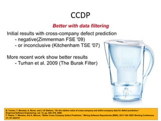 CCDP
Better with data filtering
Initial results with cross-company defect prediction
- negative(Zimmerman FSE '09)
- or inconclusive (Kitchenham TSE '07)
More recent work show better results
- Turhan et al. 2009 (The Burak Filter)
B. Turhan, T. Menzies, A. Bener, and J. Di Stefano, “On the relative value of cross-company and within-company data for defect prediction,”
Empirical Software Engineering, vol. 14, pp. 540–578, 2009.
F. Peters, T. Menzies, and A. Marcus, “Better Cross Company Defect Prediction,” Mining Software Repositories (MSR), 2013 10th IEEE Working Conference
on, (to appear)
 