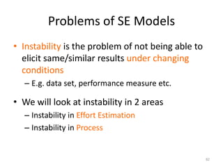 Problems of SE Models
• Instability is the problem of not being able to
elicit same/similar results under changing
conditions
– E.g. data set, performance measure etc.
82
• We will look at instability in 2 areas
– Instability in Effort Estimation
– Instability in Process
 