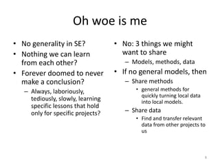 Oh woe is me
• No generality in SE?
• Nothing we can learn
from each other?
• Forever doomed to never
make a conclusion?
– Always, laboriously,
tediously, slowly, learning
specific lessons that hold
only for specific projects?
• No: 3 things we might
want to share
– Models, methods, data
• If no general models, then
– Share methods
• general methods for
quickly turning local data
into local models.
– Share data
• Find and transfer relevant
data from other projects to
us
8
 