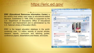 https://eric.ed.gov/
ERIC (Educational Resources Information Center) is
the world's most widely used index to educational-related
literature. Established in 1966, ERIC is supported by the
U.S. Department of Education's Office of Educational
Research and Improvement and is administered by the
U.S. National Library of Education (NLE).
ERIC is the largest education database in the world-
containing over 1.5 million records of journal articles,
research reports, curriculum and teaching guides,
conference papers, dissertations and theses, and books.
 
