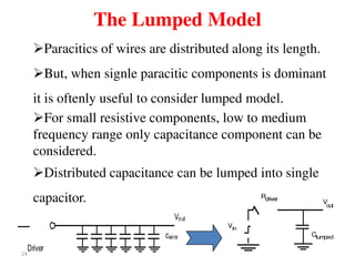 24
The Lumped Model
Vout
Driver
cwire
Vin
Clumped
Rdriver
V
out
Paracitics of wires are distributed along its length.
But, when signle paracitic components is dominant
it is oftenly useful to consider lumped model.
For small resistive components, low to medium
frequency range only capacitance component can be
considered.
Distributed capacitance can be lumped into single
capacitor.
 