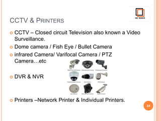 CCTV & PRINTERS
 CCTV – Closed circuit Television also known a Video
Surveillance.
 Dome camera / Fish Eye / Bullet Camera
 infrared Camera/ Varifocal Camera / PTZ
Camera…etc
 DVR & NVR
 Printers –Network Printer & Individual Printers.
24
 