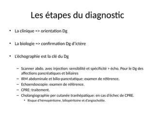 Les étapes du diagnostic
• La clinique => orientation Dg
• La biologie => confirmation Dg d’ictère
• L’échographie est la clé du Dg
– Scanner abdo. avec injection: sensibilité et spécificité > écho. Pour le Dg des
affections pancréatiques et biliaires
– IRM abdominale et bilio-pancréatique: examen de référence.
– Echoendoscopie: examen de référence.
– CPRE: traitement.
– Cholangiographie per cutanée tranhépatique: en cas d’échec de CPRE.
• Risque d’hémopéritoine, biliopéritoine et d’angiocholite.
 