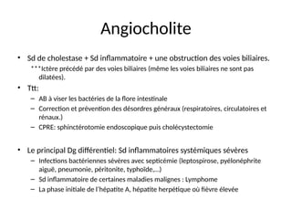 Angiocholite
• Sd de cholestase + Sd inflammatoire + une obstruction des voies biliaires.
***Ictère précédé par des voies biliaires (même les voies biliaires ne sont pas
dilatées).
• Ttt:
– AB à viser les bactéries de la flore intestinale
– Correction et prévention des désordres généraux (respiratoires, circulatoires et
rénaux.)
– CPRE: sphinctérotomie endoscopique puis cholécystectomie
• Le principal Dg différentiel: Sd inflammatoires systémiques sévères
– Infections bactériennes sévères avec septicémie (leptospirose, pyélonéphrite
aiguë, pneumonie, péritonite, typhoïde,…)
– Sd inflammatoire de certaines maladies malignes : Lymphome
– La phase initiale de l’hépatite A, hépatite herpétique où fièvre élevée
 