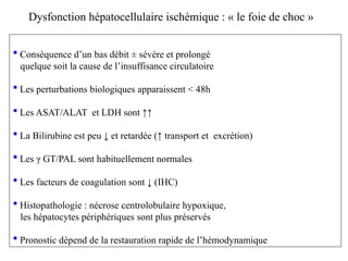  Conséquence d’un bas débit ± sévère et prolongé
quelque soit la cause de l’insuffisance circulatoire
 Les perturbations biologiques apparaissent < 48h
 Les ASAT/ALAT et LDH sont ↑↑
 La Bilirubine est peu ↓ et retardée (↑ transport et excrétion)
 Les γ GT/PAL sont habituellement normales
 Les facteurs de coagulation sont ↓ (IHC)
 Histopathologie : nécrose centrolobulaire hypoxique,
les hépatocytes périphériques sont plus préservés
 Pronostic dépend de la restauration rapide de l’hémodynamique
Dysfonction hépatocellulaire ischémique : « le foie de choc »
 