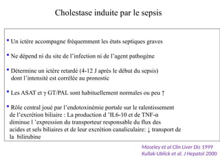  Un ictère accompagne fréquemment les états septiques graves
 Ne dépend ni du site de l’infection ni de l’agent pathogène
 Détermine un ictère retardé (4-12 J après le début du sepsis)
dont l’intensité est corrélée au pronostic
 Les ASAT et γ GT/PAL sont habituellement normales ou peu ↑
 Rôle central joué par l’endotoxinémie portale sur le ralentissement
de l’excrétion biliaire : La production d ’IL6-10 et de TNF-α
diminue l ’expression du transporteur responsable du flux des
acides et sels biliaires et de leur excrétion canaliculaire: ↓ transport de
la bilirubine
Cholestase induite par le sepsis
Moseley et al Clin Liver Dis 1999
Kullak-Ublick et al. J Hepatol 2000
 