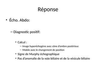 Réponse
• Écho. Abdo:
– Diagnostic positif:
• Calcul :
– Image hyperéchogène avec cône d’ombre postérieur.
– Mobile avec le changement de position
• Signe de Murphy échographique
• Pas d’anomalie de la voie biliaire et de la vésicule biliaire
 