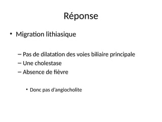 Réponse
• Migration lithiasique
– Pas de dilatation des voies biliaire principale
– Une cholestase
– Absence de fièvre
• Donc pas d’angiocholite
 
