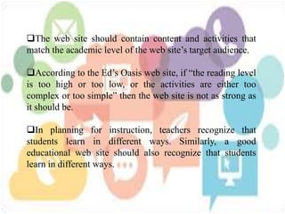 The web site should contain content and activities that
match the academic level of the web site’s target audience.
According to the Ed’s Oasis web site, if “the reading level
is too high or too low, or the activities are either too
complex or too simple” then the web site is not as strong as
it should be.
In planning for instruction, teachers recognize that
students learn in different ways. Similarly, a good
educational web site should also recognize that students
learn in different ways.
 