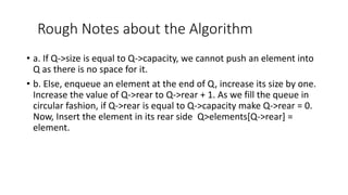 Rough Notes about the Algorithm
• a. If Q->size is equal to Q->capacity, we cannot push an element into
Q as there is no space for it.
• b. Else, enqueue an element at the end of Q, increase its size by one.
Increase the value of Q->rear to Q->rear + 1. As we fill the queue in
circular fashion, if Q->rear is equal to Q->capacity make Q->rear = 0.
Now, Insert the element in its rear side Q>elements[Q->rear] =
element.
 