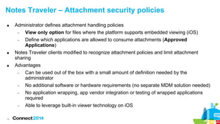 18
Notes Traveler – Attachment security policies
 Administrator defines attachment handling policies
− View only option for files where the platform supports embedded viewing (iOS)
− Define which applications are allowed to consume attachments (Approved
Applications)
 Notes Traveler clients modified to recognize attachment policies and limit attachment
sharing
 Advantages
− Can be used out of the box with a small amount of definition needed by the
administrator
− No additional software or hardware requirements (no separate MDM solution needed)
− No application wrapping, app vendor integration or testing of wrapped applications
required
− Able to leverage built-in viewer technology on iOS
 