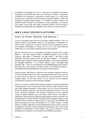 Consolidation of workloads can occur in many types of operating environments,
including Unix, Microsoft Windows, and Linux. When Linux is chosen, it is possible to
consolidate Linux workloads on mainframes, on RISC servers, or on x86 servers
because Linux is supported on all of those types of hardware platforms. Today, with
virtualization becoming widely adopted, it is possible to support multiple Linux
workloads natively (directly on the hardware), on top of hypervisors, or running as
Linux guests running under other types of operating systems. All of this brings IT
flexibility and business agility into multiplatform sites running Linux server solutions.



IBM'S LINUX SERVER PL ATFORMS

Linux on Power Systems and System z

Linux is an operating system that runs on all major hardware platforms. This is an
important aspect of cross-platform support for IT organizations, accomplished in a
variety of ways, ranging from running Linux natively on server processors, to just-in-
time translation technologies, to running Linux on top of Java Virtual Machines
(JVMs) that run on many types of operating systems and processors.

IBM has embraced Linux as a cross-platform technology that spans all of its server
platforms — the Power Systems based on POWER processors (a type of RISC
processor), IBM System z mainframes, and IBM System x x86 servers. Many
applications have been written for Linux on x86 server platforms — and IBM has
developed ways to bring this wealth of application software — both custom applications
and packaged applications — to its Power Systems, using a technology called
PowerVM Lx86 — which is now integrated into all POWER6-based Power Systems.
IDC notes that Linux can also be run natively, directly on the POWER processors —
and that Red Hat and Novell SUSE both run natively on Power Systems.

Equally important, IBM System z mainframes have dedicated Integrated Facility for
Linux (IFL) processors that can be used to accelerate performance of Linux as it runs
on those servers. By using IFLs, Linux performance can be optimized to the IPL
hardware feature, and the total number of Linux instances can be increased,
compared with running Linux without the feature installed.

Finally, Linux running on IBM's Power Systems and System z products complements
the deployments of Linux on x86 servers, which account for high volumes of Linux
x86 servers deployed worldwide. In those cases, Linux is a common denominator
across the enterprise network so that end-to-end applications written for Linux can
"touch" end-to-end applications, with important components of those workloads
running on different platforms (e.g., x86 servers, Power servers, and System z
mainframes). Several years ago, IBM encouraged software vendors to port their Linux
x86 applications to the Power platform through the IBM "Chiphopper" program, which
provided economic benefits and system loaners. In recent years, the PowerVM Lx86
feature has allowed any Linux x86 application to run, without change, on Power
Systems. In addition, IBM offers customers IBM Migration Factory services, which aid
in evaluating a customer's current workloads and developing a plan to move those
applications and databases to Power Systems. This can aid customers in moving
workloads from Unix servers or Linux servers to the POWER/Linux platform.



©2008 IDC                                      #214818                                      7
 