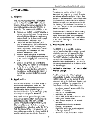 Industrial Development Design Standards & Guidelines
1
INTRODUCTION
A. Purpose
The Industrial Development Design Stan-
dards and Guidelines (‘IDDSG’) establish
design criteria and minimum standards for
industrial developments within the City of
Louisville. The purpose of the IDDSG is to:
1. Enhance and protect Louisville’s quality of
life and community image through clearly
articulated industrial development design
goals and policies, design guidelines and
minimum design standards; and
2. Protect and promote Louisville’s long-
term economic vitality through industrial
design standards which encourage and
reward high quality development, while
discouraging less attractive and less
enduring alternatives; and
3. Minimize adverse impacts of vehicular
circulation to existing neighborhoods and
to the surrounding physical environment;
and
4. Enhance and protect the security and
health, safety and welfare of all residents
of the City of Louisville; and
5. Facilitate an understanding of the City’s
expectations and to assist developers in
compiling a complete and efficient appli-
cation.
B. Applicability
The provisions of the IDDSG shall apply to
all industrial development within the City,
except industrial development for which
there exists a vested property right to
develop under other approved design guide-
lines and/or development standards.
The IDDSG provide general design guide-
lines, as well as mandatory minimum devel-
opment standards. The IDDSG will be
utilized by staff, Planning Commission, and
City Council to review Industrial develop-
ment applications submitted under the City’s
PUD Development Plan review process. All
industrial areas must be developed as PUD-I
district, including site specific development
plans.
The goals and policies set forth in this
document are expected to be met through
compliance with all mandatory design stan-
dards and consideration of design guidelines.
Modifications to or waivers from mandatory
design standards may be recommended by
the Planning Commission and authorized by
City Council as part of the PUD Development
Plan Review process.
Industrial development applications seeking
modifications or waivers to these require-
ments should anticipate additional review
time and must demonstrate a clear benefit
to the City in relaxing one or more of these
requirements.
C. Who Uses the IDDSG
The IDDSG is to be used by property
owners/ applicants and their design consult-
ants in the planning of industrial develop-
ment projects within the City of Louisville.
The IDDSG will also be utilized by staff,
Planning Commission, and City Council as
part of the PUD Development Plan process
in their reviews of industrial projects to which
the IDDSG apply.
D. Desirable Elements of Industrial
Project Design
The City considers the following design
features to be desirable elements of indus-
trial development, and the standards and
guidelines set forth in following chapters are
intended to facilitate the incorporation of
these features into an Industrial project:
1. Prominent access driveways with clear
visibility of entrances.
2. Multi-modal transportation.
3. Controlled site access.
4. Landscaped and screened parking, and
loading and service areas.
5. Service areas located at the rear of
buildings.
6. Quality exterior building materials,
surfaces, and textures.
7. Significant landscape, streetscape and
hardscape elements.
8. Placement of structures that creates
 
