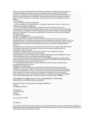Será insumo para la identificación de los Relictos de Bosques, el Mapa de Ecosistemas de
Risaralda y el Mapa de Cobertura de Usos, realizados por la Carder en el 2016. En los
procesos de planificación intermedia y/o planes parciales que adelanten los Municipios, se
precisará conjuntamente con la CARDER, cuáles de éstos relictos se pueden aprovechar,
cuales se deben conservar y a cuales por su importancia se les debe realizar Acuerdos de
Manejo.
Usos del Suelo.
productos secundarios del Bosque;
bosques.
El aprovechamiento de un Bosque Natural debe cumplir con las disposiciones establecidas
en la Resolución CARDER 177 de 1997. El aprovechamiento de relictos de Guadua se debe
regir por la Resolución 1740 de 2016 del Ministerio de Ambiente y la Resolución CARDER
No. 944 de 2008.
4 Cordones de vegetación
OFERTA Y DEMANDA DEL RECURSO HÍDRICO
Los Municipios deben conocer la oferta y demanda del recurso hídrico en las cuencas
abastecedoras de sus cabeceras urbanas y de sus principales acueductos rurales con el fin de
determinar, frente a la dinámica actual y futura de crecimiento de estas zonas, cuales son las
posibilidades o restricciones de desarrollo, que impone la condición actual del Recurso
Hídrico.
Específicamente en el proceso de formulación de los POT los municipios deben determinar:
a) Ubicación, delimitación y manejo de cuencas y microcuencas abastecedoras de
acueductos urbanos y rurales.
b) Estado de la oferta y demanda del recurso hídrico en las respectivas cuencas.
c) Estimar la calidad del agua en fuentes hídricas.
Esta información se debe establecer para: Cabecera Municipal, Centros Poblados Urbanos,
Centros Poblados Rurales y principales acueductos rurales.
Los municipios pueden retomar información de los POMCAS adoptados o en proceso de
ordenación donde reside información sobre la proyección del estado de oferta hídrica de las
cuencas abastecedoras de acueductos urbanos.
2.1.1 Identificación, delimitación y manejo de cuencas y microcuencas abastecedoras
de acueductos urbanos y rurales.
Identificación y delimitación.
Teniendo en cuenta la Sectorización Hidrográfica del Departamento, generada por la
CARDER, los municipios deben reconocer en sus Planes de Ordenamiento Territorial las
sub-zonas hidrográficas, cuencas, sub-cuencas y microcuencas (Unidades Hidrográficas)
como unidades de análisis y de gestión ambiental, la cual permite el conocimiento y
administración del recurso hídrico, esta sectorización se debe reconocer tanto cartográfica
como de forma descriptiva (ver Cuadro 6) con base en la información CARDER.
DETERMINANTES AMBIENTALES PARA EL ORDENAMIENTO TERRITORIAL
MUNICIPAL EN JURISDICCIÓN DE LA CARDER
Corporación Autónoma Regional de Risaralda CARDER 52
Unidad
Hidrográfica Definición
Instrumentos
que Ordena cada
Unidad
Hidrográfica
Incorporación en el POT
Hidrográfica
Es la región natural que agrup varias cuencas en un gransistemade drenaje ysus aguastributan a través de un
afluenteprincipal hacia un áreahidrográfica;se caracterizan portener un rango de área mayor de10.000 km2 , y
actualmente sehan caracterizado 41 zonas
 