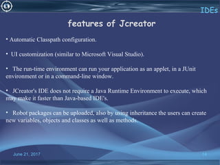 June 21, 2017 14
IDEs
features of Jcreator
• Automatic Classpath configuration.
•  UI customization (similar to Microsoft Visual Studio).
•   The run-time environment can run your application as an applet, in a JUnit 
environment or in a command-line window.
•   JCreator's IDE does not require a Java Runtime Environment to execute, which 
may make it faster than Java-based IDE's.
•   Robot packages can be uploaded, also by using inheritance the users can create 
new variables, objects and classes as well as methods.
 