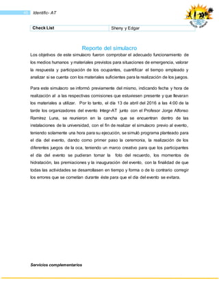 Servicios complementarios
45 Identific- AT
Check List Sheny y Edgar
Reporte del simulacro
Los objetivos de este simulacro fueron comprobar el adecuado funcionamiento de
los medios humanos y materiales previstos para situaciones de emergencia, valorar
la respuesta y participación de los ocupantes, cuantificar el tiempo empleado y
analizar si se cuenta con los materiales suficientes para la realización de los juegos.
Para este simulacro se informó previamente del mismo, indicando fecha y hora de
realización al a las respectivas comisiones que estuviesen presente y que llevaran
los materiales a utilizar. Por lo tanto, el día 13 de abril del 2016 a las 4:00 de la
tarde los organizadores del evento Integr-AT junto con el Profesor Jorge Alfonso
Ramírez Luna, se reunieron en la cancha que se encuentran dentro de las
instalaciones de la universidad, con el fin de realizar el simulacro previo al evento,
teniendo solamente una hora para su ejecución, se simuló programa planteado para
el día del evento, dando como primer paso la ceremonia, la realización de los
diferentes juegos de la oca, teniendo un marco creativo para que los participantes
el día del evento se pudieran tomar la foto del recuerdo, los momentos de
hidratación, las premiaciones y la inauguración del evento, con la finalidad de que
todas las actividades se desarrollasen en tiempo y forma o de lo contrario corregir
los errores que se cometían durante éste para que el día del evento se evitara.
 