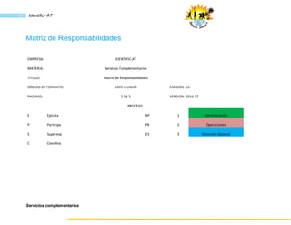 Servicios complementarios
51 Identific- AT
Matriz de Responsabilidades
EMPRESA: IDENTIFIC-AT
MATERIA: Servicios Complementarios
TÍTULO: Matriz de Responsabilidades
CÓDIGO DE FORMATO: MDR-C-UMAR EMISION :1A
PAGINAS: 1 DE 5 VERSION: 2016-17
PROCESO
E Ejecuta AP 1 Administración
P Participa PR 2 Operaciones
S Supervisa ES 3 Dirección General
C Coordina
 