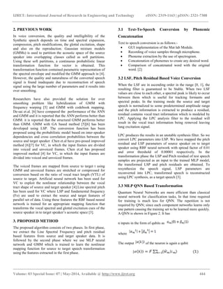 IJRET: International Journal of Research in Engineering and Technology eISSN: 2319-1163 | pISSN: 2321-7308
__________________________________________________________________________________________
Volume: 03 Special Issue: 07 | May-2014, Available @ http://www.ijret.org 444
2. PREVIOUS WORK
In voice conversion, the quality and intelligibility of the
Synthetic speech depends on time and spectral expansion,
compression, pitch modifications, the glottal excitation, shape
and also on the reproduction. Gaussian mixture models
(GMMs) is used to partition the acoustic space of the source
speaker into overlapping classes called as soft partitions.
Using these soft partitions, a continuous probabilistic linear
transformation function for vector is obtained. This
transformation function contained parametric representation of
the spectral envelope and modified the GMM approach in [4].
However, the quality and naturalness of the converted speech
signal is found inadequate due to reconstruction of speech
signal using the large number of parameters and it results into
over smoothing.
Researchers have also provided the solution for over
smoothing problem like hybridization of GMM with
frequency warping [5] and GMM with codebook mapping.
De-sai et.al. [6] have compared the performance of the ANN
and GMM and it is reported that the ANN performs better than
GMM. it is reported that the structural GMM performs better
than GMM. GMM with GA based method [5][6] has been
developed using LSP. The conversion function has been
proposed using the probabilistic model based on inter-speaker
dependencies and cross correlation probabilities between the
source and target speaker .Chen et.al have pro-posed improved
method [6][7] for VC, in which the input frames are divided
into voiced and unvoiced frames. Chen et.al has proposed
improved method [4] for VC, in which the input frames are
divided into voiced and unvoiced frames.
The voiced frames are mapped from source to target t using
GMM and unvoiced frames are stretched or compressed for
conversion based on the ratio of vocal tract length (VTL) of
source to target. Artificial neural network has been used for
VC to exploit the nonlinear relationship between the vocal
tract shape of source and target speaker [4].Line spectral pitch
has been used for VC where LSP and fundamental frequency
(Fo) are used to extract the source and target features of
parallel set of data. Using these features the RBF based neural
network is trained for an appropriate mapping function that
transforms the vocal spectral and glottal excitation cues of the
source speaker in to target speaker’s acoustic space [3].
3. PROPOSED METHOD
The proposed algorithm consists of two phases. In first phase,
we extract the Line Spectral Frequency and pitch residual
based features from source and target speaker data. It is
followed by the second phase where we use MLP neural
network and GMM which is trained to learn the nonlinear
mapping function for source to target speech transformation
using the features extracted in the first phase.
3.1 Text-To-Speech Conversion by Phonemic
Concatenation
Text to speech conversion is as follows:-
 GUI implementation of the Mat lab Module.
 Recording of voice samples through microphone.
 Phoneme extraction by the use of spectrogram.
 Concatenation of phonemes to create any desired word.
 Comparison of concatenated word with the original
word. [2]
3.2 LSF, Pitch Residual Based Voice Conversion
When the LSF are in ascending order in the range [0, 1], the
resulting filter is guaranteed to be Stable. When two LSF
values are close to each other, a spectral peak is likely to occur
between them which is useful for tracking formants and
spectral peaks. In the training mode the source and target
speech is normalized to some predetermined amplitude range
and the pitch information is extracted to produce a residual,
residual contains vocal tract information which is modeled by
LPC. Applying the LPC analysis filter to the residual will
result in the vocal tract information being removed leaving
lung excitation signal.
LPC produces the results in an unstable synthesis filter. So we
convert LPC parameters into LSP. We have mapped the pitch
residual and LSP parameters of source speaker on to target
speaker using RBF neural network with spread factor of 0.01
and error threshold of 0.00001 respectively. In the
transformation phase the LSP and Pitch residual of test speech
samples are projected as an input to the trained MLP model,
the transformed LSP and pitch residuals are obtained. To
resynthesize the speech signal, LSP parameters are
reconverted into LPC, transformed speech is reconstructed
using LPC synthesis, as a target speech [3].
3.3 MLP QNN Based Transformation
Quantum Neural Networks are more efficient than classical
neural network for classification tasks, In that time required
for training is much less for QNN. The repetition is not
required by QNN; since each component networks learns only
one pattern causing the training set to be learned more quickly.
A QNN is shown in Figure 2. It has
n inputs in the form of qubits as
where
The output of the neuron is again a qubit
 