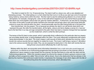http://www.theidentgallery.com/e4/dec2007/E4-2007-ID-BARN.mp4
      This ident is made for E4. It is 19 seconds long. The ident it self is a clever one, with a very detailed and
interesting concept. The initial setting is in a farm shed that then turns in to life as we start see a lot of movement
 being made by various items within the shed. We then start to see the setting being altered in to a more vibrant
  atmosphere, for example: changing the colour of the wall (which happens to be very dull at first) to purple and
white which are more brighter colours that can grab the viewers attention . Furthermore, we see that by changing
  the colour of the wall to purple and white maintains the channels natural logo colour and uses those particular
  colours to covey the channel within the ident. I would personally view this ident being firstly set in the past time
     then transformed into the present. This is because we witness the ident in an old farmer shed which can
  represent the past. But after the transformation, all the lights, colours and items display a sense of a „new era‟
due to the fact that in our day and age compared to the past; there has been a massive change that has exposed
                                 us into modernism, which is what the ident portrays.

 The tempo of the E4 ident is slow paced, which I personally think is effective for this particular ident as viewers
 can accurately identify what is being displayed within the ident. The music effectively complements with what's
  being demonstrated in the ident. The music creeps in with sounds of birds which denotes the morning, it then
 moves into various sounds that are together to create the music. The music it self brings a sense of demolition
 due to the various sounds that are made. Plus, we are exposed to destruction in the ident with bombs that are
                           being thrown around,which effectively fits in with the music.

    Midway within the ident, we encounter some informative interaction from a male voice who sounds happy and
    enthusiastic. He informs us on forthcoming progammes that are going to be shown on the channel, which is
   effective as it spurs viewers to stay locked into the channel. We see that there is a link with the ident and the
  forthcoming programme. Within the narrators speech he informs the viewers of what is going to come on next
 and tells us that a programme called “War at home” will be shown. Due to the destruction that we witness in the
ident by the machine that continues to plant bombs, it expresses the message of war which aligns with the title of
                         the forthcoming show the narrator announces, which ultimately links.
 