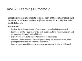 TASK 2 - Learning Outcome 2
• Select 2 different channels to look at, each of these channels should
be aimed at different audiences [for example, E4 and BBC4 or CITV
and BBC1, etc].
• You should:
• Outline the style and design of each set of idents [include examples]
• Comment on the visual elements, such as colour, font, imagery, motion and
composition, for each suite of idents
• Explain how each suite supports it’s intended audience
• Consider the restrictions or challenges in trying to develop a brand/ident
package for the selected channel’s audiences
• Compare the sets of idents, what characteristics are similar or different?
 