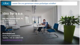 Ideo Sp. z o.o.
Sitz der Gesellschaft, PL
ul. Nad Przyrwą 13
35-234 Rzeszów
Poland
Kontaktperson
Anna Pys-Czechowicz
Telefon: +49 30 30807159
a.pys@ideointeractive.de
Lassen Sie uns gemeinsam etwas großartiges schaffen!
 