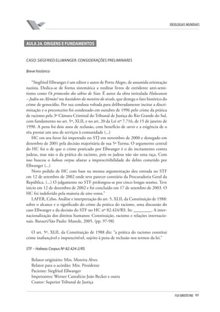 FGV DIREITO RIO 101 
ideologias mundiais 
A 
ula 24. Origens e Fundamentos 
Caso: Siegfried Ellwanger. Considerações preliminares 
B 
reve histórico 
“Siegfried Ellwanger é um editor e autor de Porto Alegre, de assumida orientação nazista. Dedica-se de forma sistemática a reeditar livros de estridente anti-semitismo como Os protocolos dos sábios de Siao. É autor da obra intitulada Holocausto – Judeu ou Alemão? nos bastidores da mentira do século, que denega o fato histórico do crime de genocídio. Por sua conduta voltada para deliberadamente incitar a discriminação e o preconceito foi condenado em outubro de 1996 pelo crime da prática de racismo pela 3ª Câmara Criminal do Tribunal de Justiça do Rio Grande do Sul, com fundamento no art. 5º, XLII, e no art. 20 da Lei nº 7.716, de 15 de janeiro de 1990. A pena foi dois anos de reclusão, com benefício de sursis e a exigência de o réu prestar um ano de serviços à comunidade (...) 
HC em seu favor foi impetrado no STJ em novembro de 2000 e denegado em dezembro de 2001 pela decisão majoritária de sua 5ª Turma. O argumento central do HC foi o de que o crime praticado por Ellwanger é o do incitamento contra judeus, mas não o da prática do racismo, pois os judeus não são uma raça. Com isso buscou o habeas corpus afastar a imprescritibilidade do delito cometido por Ellwanger (...) 
Novo pedido de HC com base na mesma argumentação deu entrada no STF em 12 de setembro de 2002 onde teve parecer contrário da Procuradoria Geral da República. (...) O julgamento no STF prolongou-se por cinco longas sessões. Teve início em 12 de dezembro de 2002 e foi concluído em 17 de setembro de 2003. O HC foi indeferido pela maioria de oito votos.” 
LAFER, Celso. Análise e interpretação do art. 5, XLII, da Constituição de 1988: sobre o alcance e o significado do crime da prática do racismo, uma discussão do caso Ellwanger e da decisão do STF no HC nº 82.424/RS. In: ________. A internacionalização dos direitos humanos: Constituição, racismo e relações internacionais. Barueri/São Paulo: Manole, 2005. (pp. 97-98) 
O art. 5º, XLII, da Constituição de 1988 diz: “a prática do racismo constitui crime inafiançável e imprescritível, sujeito à pena de reclusão nos termos da lei.” 
STF 
– Habeas Corpus Nº 82.424-2/RS 
Relator originário: Min. Moreira Alves 
Relator para o acórdão: Min. Presidente 
Paciente: Siegfried Ellwanger 
Impetrantes: Werner Cantalício João Becker e outra 
Coator: Superior Tribunal de Justiça  