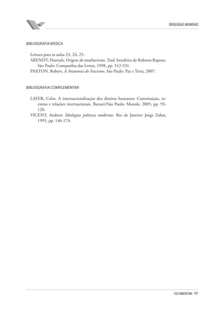 FGV DIREITO RIO 107 
ideologias mundiais 
B 
ibliografia básica 
Leitura para as aulas 23, 24, 25: 
ARENDT, Hannah, Origens do totalitarismo. Trad. brasileira de Roberto Raposo. São Paulo: Companhia das Letras, 1998, pp. 512-531. 
PAXTON, Robert, A Anatomia do Fascismo. São Paulo: Paz e Terra, 2007. 
B 
ibliografia complementar 
LAFER, Celso. A internacionalização dos direitos humanos: Constituição, racismo e relações internacionais. Barueri/São Paulo: Manole, 2005, pp. 93- 120. 
VICENT, Andrew. Ideologias políticas modernas. Rio de Janeiro: Jorge Zahar, 1995, pp. 146-174.  