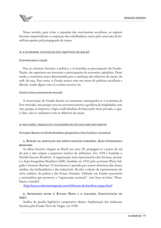 FGV DIREITO RIO 119 
ideologias mundiais 
Nesse sentido, para evitar a expansão dos movimentos socialistas, os regimes fascistas empreenderam a cooptação dos trabalhadores, tanto pela concessão de benefícios quanto pela propaganda de massa. 
III 
. A economia: satisfação dos objetivos da nação 
E 
conomia para a nação 
Para as correntes fascistas, a política, e aí inseridas as preocupações do Estado- Nação, são superiores aos interesses e preocupações da economia capitalista. Desse modo, a economia estava determinada para a satisfação dos objetivos da nação, do volk, da raça. Para tanto, o Estado atuava com um misto de políticas socialistas e liberais, tendo alguns visto aí a mítica terceira via. 
Contra a livre-economia de mercado 
A intervenção do Estado fascista na economia contrapunha-se à economia de livre mercado, não porque esta era concentracionista e geradora de iniqüidades, mas sim, porque aí imperava a lógica individualista de busca pelo lucro privado, o que, é claro, não se coadunava com os objetivos da nação. 
IV 
. 
R 
eflexões, paralelos e ascendências do fascismo no Direito 
P 
rincípios liberais no Direito Brasileiro: perspectiva crítica histórico-conceitual 
a 
. Análise da adaptação das idéias fascistas européias. Ação integralista brasileira 
As idéias fascistas chegam ao Brasil nos anos 20, propagam-se a partir do sul do país e dão origem a pequenos núcleos de militantes. Em 1928 é fundado o Partido Fascista Brasileiro. A organização mais representativa dos fascistas, porém, é a Ação Integralista Brasileira (AIB), fundada em 1932 pelo escritores Plínio Salgado e Gustavo Barroso. O movimento é apoiado por setores direitistas das classes médias, dos latifundiários e dos industriais. Recebe a adesão de representantes do clero católico, da polícia e das Forças Armadas. Defende um Estado autoritário e nacionalista que promova a “regeneração nacional”, com base no lema “Deus, Pátria e Família”. 
(http://www.conhecimentosgerais.com.br/historia-do-brasil/era-vargas.html) 
b. Afinidades entre o Estado Novo e o fascismo. Constituição de 1937. 
Análise do quadro legislativo comparativo abaixo. Implantação dos sindicatos fascistas pelo Estado Novo de Vargas, em 1930.  