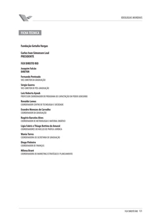 FGV DIREITO RIO 125 
IDEOLOGIAS MUNDIAIS 
FICHA TÉCNICA 
Fundação Getulio Vargas 
Carlos Ivan Simonsen Leal 
PRESIDENTE 
FGV DIREITO RIO 
Joaquim Falcão 
DIRETOR 
Fernando Penteado 
VICE-DIRETOR DA GRADUAÇÃO 
Sérgio Guerra 
VICE-DIRETOR DE PÓS-GRADUAÇÃO 
Luiz Roberto Ayoub 
PROFESSOR COORDENADOR DO PROGRAMA DE CAPACITAÇÃO EM PODER JUDICIÁRIO 
Ronaldo Lemos 
COORDENADOR CENTRO DE TECNOLOGIA E SOCIEDADE 
Evandro Menezes de Carvalho 
COORDENADOR DA GRADUAÇÃO 
Rogério Barcelos Alves 
COORDENADOR DE METODOLOGIA E MATERIAL DIDÁTICO 
Lígia Fabris e Thiago Bottino do Amaral 
COORDENADORES DO NÚCLEO DE PRÁTICA JURÍDICA 
Wania Torres 
COORDENADORA DE SECRETARIA DE GRADUAÇÃO 
Diogo Pinheiro 
COORDENADOR DE FINANÇAS 
Milena Brant 
COORDENADORA DE MARKETING ESTRATÉGICO E PLANEJAMENTO 
