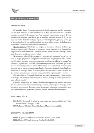 FGV DIREITO RIO 13 
ideologias mundiais 
A 
ula 2. um mapa da ideologia 
I 
. Perspectiva crítica 
O pensador Slavoj Zizek nos aponta a sutil diferença entre o real e o espectro do real, bem ilustrada no texto de Machado de Assis. Se considerar que a realidade nunca é apreensível diretamente por “ela mesma”, mas somente através de seus símbolos incompletos, percebe-se que a realidade tem um aspecto de ficção, ou seja, o espectro do real (ideologia) é que dá corpo (representa, projeta) àquilo que se denomina de real, que nada mais é do que uma sobreestrutura simbolicamente estruturada (mundo discursivamente construído). 
Questão reflexiva: “Ideologias são corpos de conceitos, valores e símbolos que incorporam concepções da natureza humana e, assim, apontam o que é possível ou impossível aos homens realizar”. (Andrew Vicent) Nesse conceito, ideologia reivindica descrever o mundo e prescrever ações? 
Nessa mesma trilha, ideologia pode ser compreendida como um “mapa” que, tal qual os mapas geográficos, tem primordialmente duas funções: representar e orientar. Ou seja, a ideologia constitui uma grande metáfora que, tal qual os mapas, “são distorções reguladas da realidade, distorções organizadas de territórios que criam ilusões credíveis de correspondência” (Boaventura de Sousa Santos). Importante ter presente que os mapas representam a realidade – logo, não são a própria realidade; assim sendo, a ideologia, apesar de manter pontos de coincidência com o mundo, não é o mundo em si, mas, tão somente, uma dentre várias representações possíveis. 
Questão reflexiva: A segunda função de um mapa é a orientação. Nesse sentido, a ideologia, ao construir representações do mundo, serve para orientação de nossa ação sobre o mundo? 
Contudo, nem sempre será possível abordar as ideologias como constructos coerentes que de fato descrevam ou orientem a ação política, uma vez que as ideologias, como estruturas complexas de discurso, sempre apresentam misturas e sobreposições tanto no nível fundamental (justificativa) quanto no nível operante (funcionamento). 
B 
ibliografia Básica 
BOUDON, Raymond. A Ideologia: ou a origem das idéias recebidas. São Paulo: Editora Ática, 1989, pp. 71-89. 
MARX, Karl. A Ideologia Alemã. São Paulo: Martins Fontes, 2002. 
B 
ibliografia Complementar 
ARON. Raymond. O Ópio dos Intelectuais. Brasília: UNB, 1980. 
BELL, Daniel. O Fim da Ideologia. Brasília: UNB, 1980.  