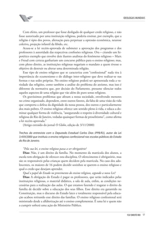 FGV DIREITO RIO 17 
ideologias mundiais 
Com efeito, um professor que fosse desligado de qualquer credo religioso, e não fosse autorizado por uma instituição religiosa, poderia ensinar, por exemplo, que a religião é ópio dos povos, alienação para perpetuar a opressão econômica, neurose coletiva, projeção infantil da libido, etc. 
Acusa-se a lei recém-aprovada de submeter a aprovação dos programas e dos professores à autoridade das respectivas confissões religiosas. Ora – citando um hipotético exemplo que envolve dois ilustres analistas do fenômeno religioso – Marx e Freud com certeza ganhariam um concurso público para o ensino religioso; mas, com pleno direito, as instituições religiosas negariam o mandato a quem tivesse o objetivo de destruir ou alterar uma determinada religião. 
Esse tipo de ensino religioso que se caracteriza com “confessional” nada tira à importância do ecumenismo e do diálogo inter-religioso que deve realizar-se nas formas e nas sedes próprias. No ensino religioso poderá ser apresentada toda a variedade das religiões, como também a análise do problema do ateísmo, mas isso é diferente da normativa que, por decisão do Parlamento, presume silenciar todos aqueles aspectos de uma religião que vão além do puro senso religioso. 
Os gravíssimos problemas que afetam a nossa sociedade, envolvendo menores no crime organizado, dependem, entre outros fatores, da falta de uma visão da vida que comporta a defesa da dignidade da nossa pessoa, dos outros e particularmente dos mais pobres. O ensino religioso oferece um sentido pleno à vida, e educa a dominar qualquer forma de violência, “assegurando o respeito à diversidade cultural e religiosa do Rio de Janeiro, vedadas quaisquer formas de proselitismo”, como afirma a lei recém-aprovada.” 
(Artigo extraído do jornal O Globo, edição de 3/11/2000) 
T 
rechos da entrevista com o Deputado Estadual Carlos Dias (PPB/RJ), autor da Lei 3.459/2000 que instituiu o ensino religioso confessional nas escolas públicas do Estado do Rio de Janeiro. 
“Pela sua lei, o ensino religioso passa a ser obrigatório? 
Dias: Não, é um direito da família. No momento da matrícula dos alunos, a escola tem obrigação de oferecer esta disciplina. O oferecimento é obrigatório, mas são os responsáveis pelas crianças quem decidem pela matrícula. No caso dos adolescentes, os maiores de 16 podem decidir sozinhos se querem o ensino religioso e qual o credo que desejam aprender. 
Qual o papel do Estado no provimento do ensino religioso, segundo a nova Lei? 
Dias: A obrigação do Estado é pagar os professores, que serão indicados pelas instituições religiosas, o material didático, a sala de aula, enfim, as condições necessárias para a realização das aulas. O que estamos fazendo é resgatar o direito da família de decidir sobre a educação dos seus filhos. Esse direito era garantido na Constituição, mas o discurso do Estado laico e totalmente responsável pela educação acabou retirando esse direito das famílias. O ensino religioso confessional será ministrado desde a alfabetização até o ensino complementar. É uma lei e quem não a cumprir sofrerá uma ação do Ministério Público.  