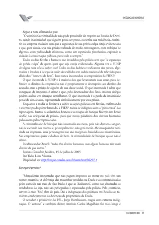 FGV DIREITO RIO 33 
ideologias mundiais 
Segue a nota afirmando que: 
“O combate à criminalidade não pode prescindir do respeito ao Estado de Direito, sendo inadmissível que alguém possa ser preso, ou tenha sua residência, escritório ou empresa violados sem que a segurança de sua prévia culpa esteja evidenciada e que, pior ainda, seja essa prisão realizada de modo extravagante, com exibição de algemas, com publicidade afrontosa, como um espetáculo pirotécnico, expondo o cidadão à condenação pública, para todo o sempre.” 
Todos os dias favelas e barracos são invadidos pela polícia sem que “a segurança de prévia culpa” de quem quer que seja esteja evidenciada. Alguma vez a FIESP divulgou nota oficial sobre isso? Todos os dias ladrões e traficantes são presos, algemados e levados à delegacia onde são exibidos em cadeia nacional de televisão para alívio dos “homens de bem”. Isso nunca incomodou os empresários da FIESP? 
O que incomoda à FIESP e à maioria dos que levantaram suas vozes para defender os direitos da empresária não é propriamente o desrespeito aos direitos do acusado, mas a prisão de alguém de sua classe social. O que incomoda é saber que sonegação de impostos é crime e que, pelo desencadear dos fatos, muitos colegas podem acabar em situação semelhante. O que incomoda é a perda da imunidade penal de uma classe, representada simbolicamente por esta prisão. 
Enquanto a mídia se limitava a cobrir as ações policiais em favelas, reafirmando o estereótipo do pobre bandido, a FIESP nunca se indignou com a “pirotecnia” das reportagens. Bastou os colarinhos-brancos e as roupas de butique fazerem um breve desfile nas delegacias de polícia, para que novos paladinos dos direitos humanos pululassem pelo empresariado. 
A criminalidade de butique não incomoda aos ricos, pois não derrama sangue, não se esconde nos morros e, principalmente, não gera medo. Mesmo quando noticiada na imprensa, seus personagens não são marginais, bandidos ou muambeiros. São empresários; quase cidadãos de bem. A criminalidade de butique quase não é crime. 
Parafraseando Orwell: “todos têm direitos humanos, mas alguns humanos têm mais direitos do que outros.” 
Revista Consultor Jurídico, 15 de julho de 2005 
Por Tulio Lima Vianna. 
Disponível em http://conjur.estadao.com.br/static/text/36297,1 
S 
onegar é preciso? 
“Mercadorias importadas que não pagam impostos ao entrar no país têm um nome: muamba. A diferença das muambas vendidas na Daslu e as comercializadas pelos camelôs nas ruas de São Paulo é que as ‘dasluzetes’, como são chamadas as vendedoras da loja, não são perseguidas e espancadas pela polícia. Pelo contrário, servem à mais ‘fina’ elite do país. Daí a indignação dos políticos em Brasília ao tomarem conhecimento da detenção da proprietária da Daslu. 
O senador e presidente do PFL, Jorge Bornhausen, reagiu com extrema indignação. O ‘coronel’ e também cliente Antônio Carlos Magalhães foi mais longe e  